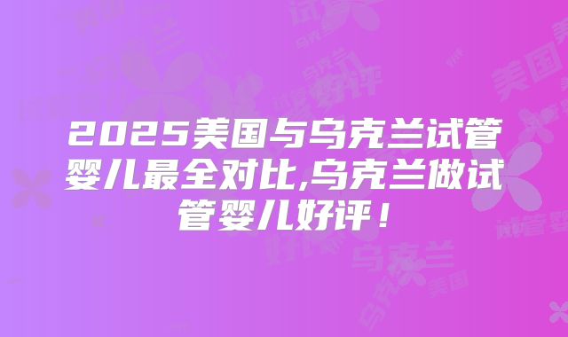 2025美国与乌克兰试管婴儿最全对比,乌克兰做试管婴儿好评！