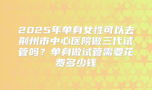 2025年单身女性可以去荆州市中心医院做三代试管吗？单身做试管需要花费多少钱