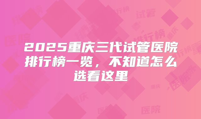 2025重庆三代试管医院排行榜一览，不知道怎么选看这里
