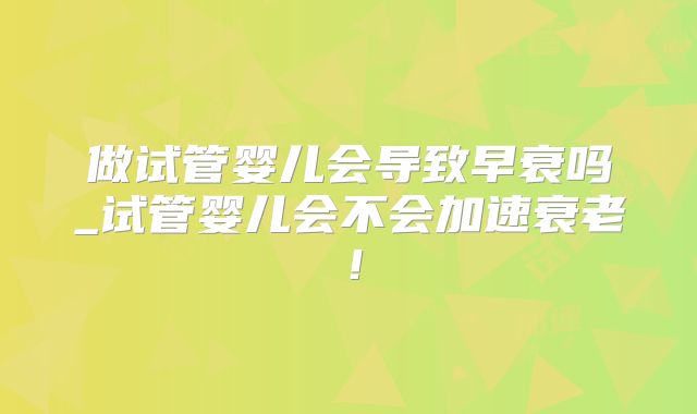 做试管婴儿会导致早衰吗_试管婴儿会不会加速衰老！