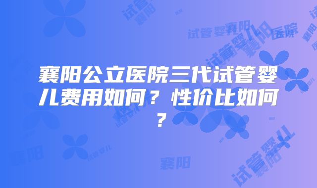 襄阳公立医院三代试管婴儿费用如何？性价比如何？