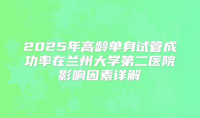 2025年高龄单身试管成功率在兰州大学第二医院影响因素详解