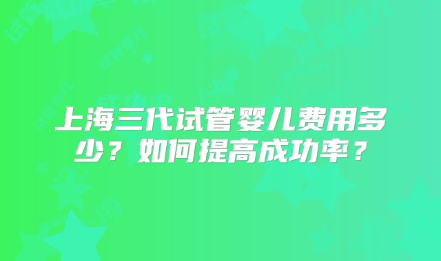 上海三代试管婴儿费用多少？如何提高成功率？