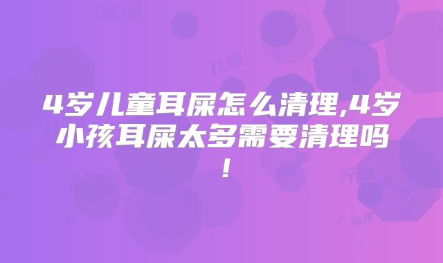 4岁儿童耳屎怎么清理,4岁小孩耳屎太多需要清理吗！