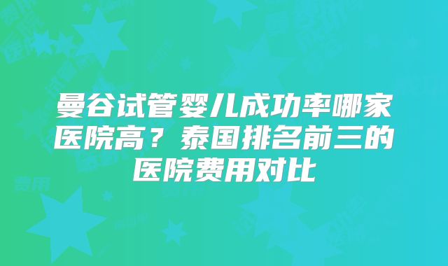曼谷试管婴儿成功率哪家医院高？泰国排名前三的医院费用对比