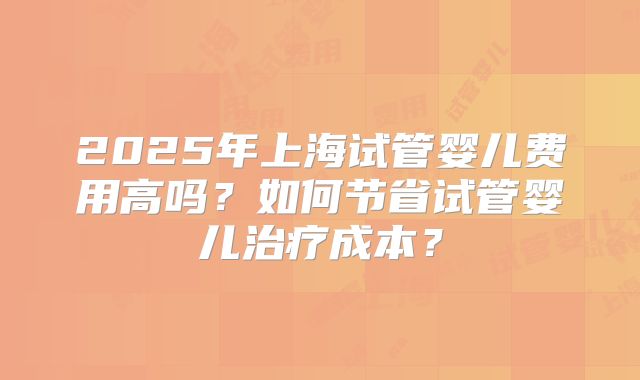 2025年上海试管婴儿费用高吗？如何节省试管婴儿治疗成本？