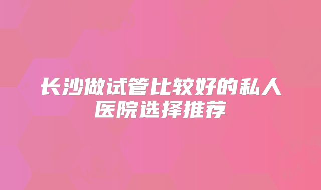 长沙做试管比较好的私人医院选择推荐