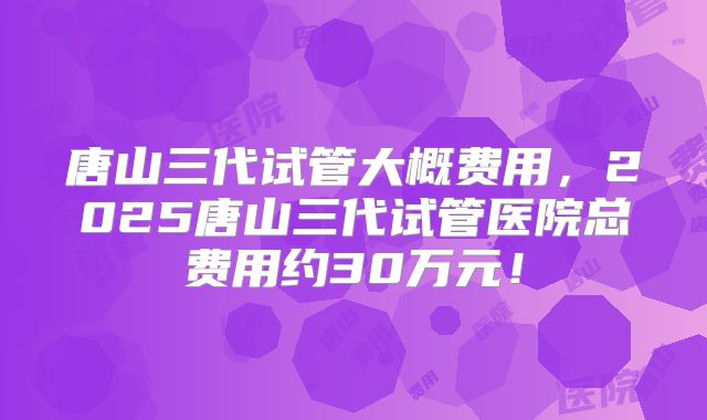 唐山三代试管大概费用，2025唐山三代试管医院总费用约30万元！