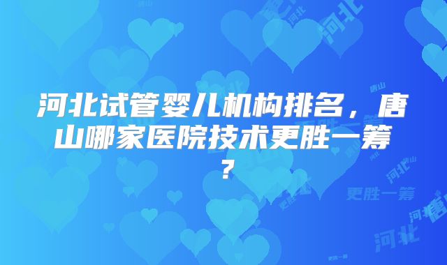 河北试管婴儿机构排名,唐山哪家医院技术更胜一筹?