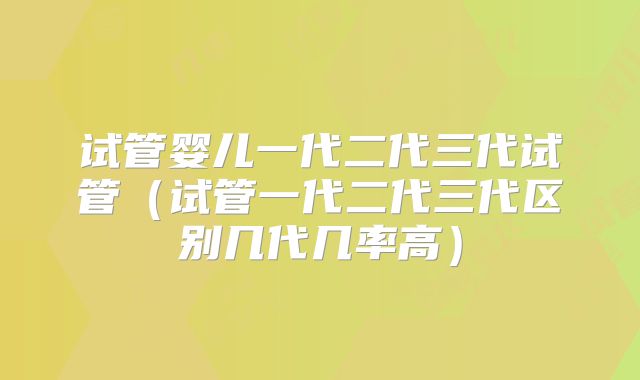 试管婴儿一代二代三代试管（试管一代二代三代区别几代几率高）