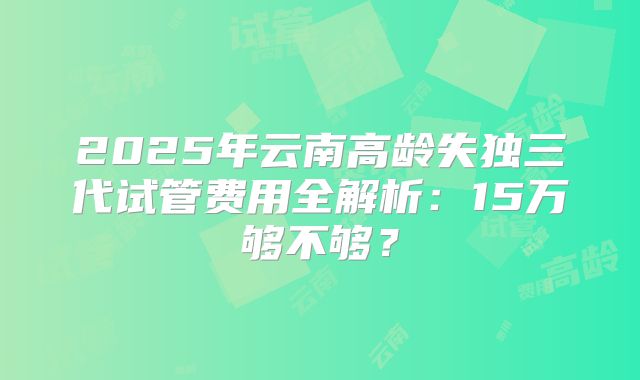 2025年云南高龄失独三代试管费用全解析：15万够不够？