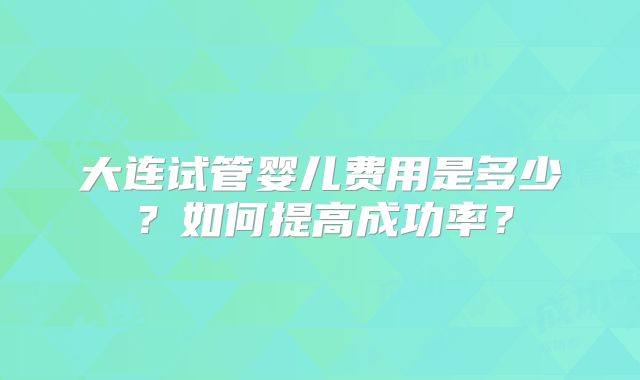 大连试管婴儿费用是多少？如何提高成功率？