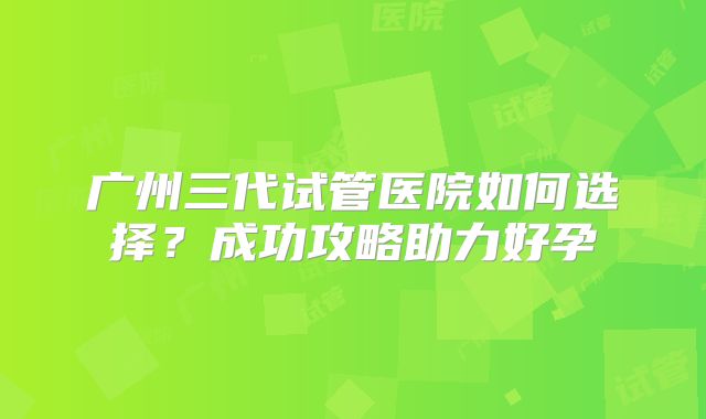 广州三代试管医院如何选择？成功攻略助力好孕
