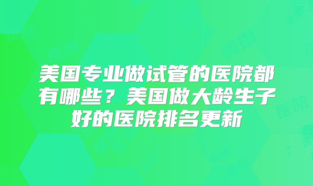 美国专业做试管的医院都有哪些？美国做大龄生子好的医院排名更新