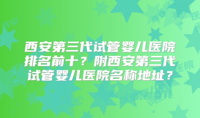 西安第三代试管婴儿医院排名前十？附西安第三代试管婴儿医院名称地址？