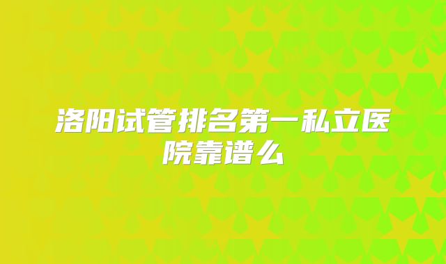 洛阳试管排名第一私立医院靠谱么