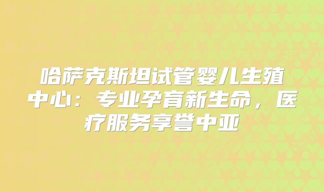 哈萨克斯坦试管婴儿生殖中心：专业孕育新生命，医疗服务享誉中亚