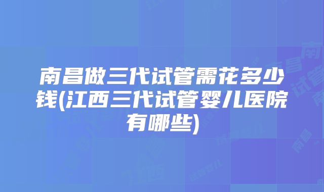 南昌做三代试管需花多少钱(江西三代试管婴儿医院有哪些)