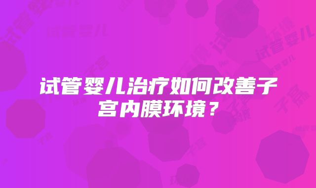 试管婴儿治疗如何改善子宫内膜环境?