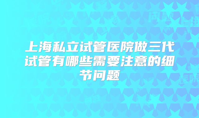 上海私立试管医院做三代试管有哪些需要注意的细节问题