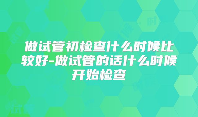 做试管初检查什么时候比较好-做试管的话什么时候开始检查