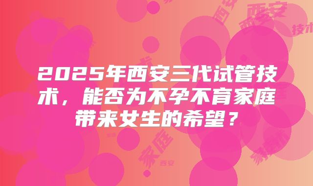 2025年西安三代试管技术，能否为不孕不育家庭带来女生的希望？