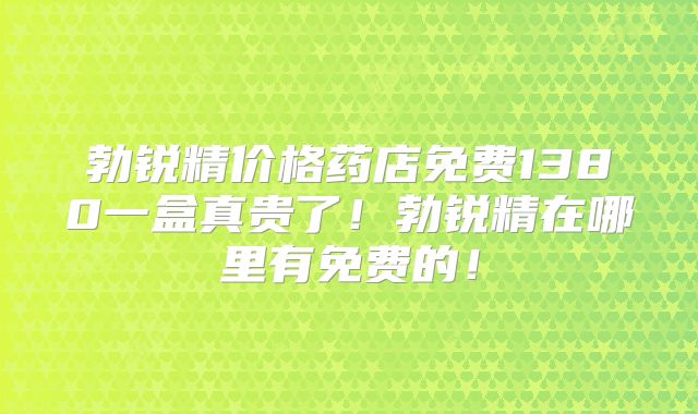 勃锐精价格药店免费1380一盒真贵了!勃锐精在哪里有免费的!