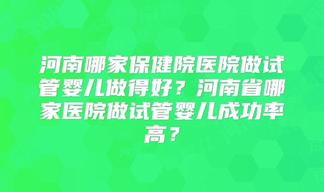 河南哪家保健院医院做试管婴儿做得好？河南省哪家医院做试管婴儿成功率高？