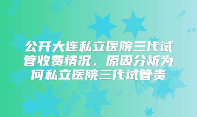 公开大连私立医院三代试管收费情况，原因分析为何私立医院三代试管贵