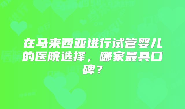 在马来西亚进行试管婴儿的医院选择，哪家最具口碑？