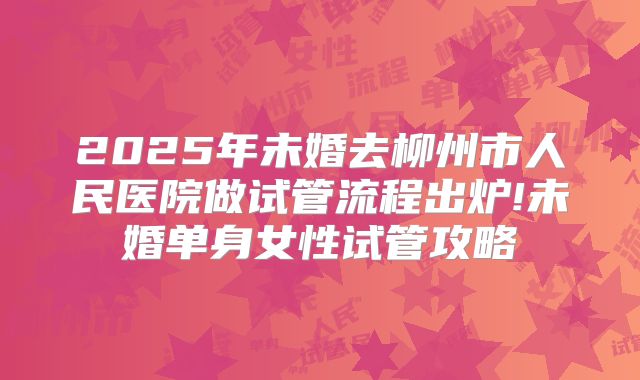2025年未婚去柳州市人民医院做试管流程出炉!未婚单身女性试管攻略