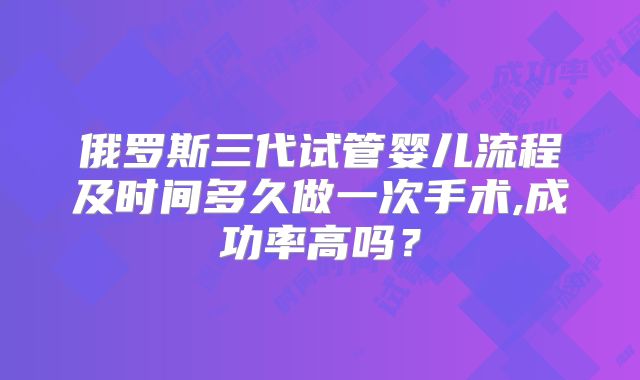 俄罗斯三代试管婴儿流程及时间多久做一次手术,成功率高吗？