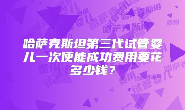 哈萨克斯坦第三代试管婴儿一次便能成功费用要花多少钱？