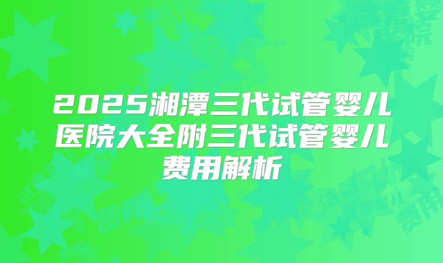 2025湘潭三代试管婴儿医院大全附三代试管婴儿费用解析