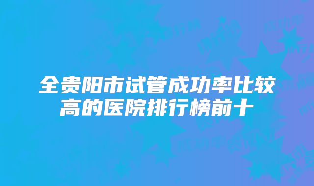 全贵阳市试管成功率比较高的医院排行榜前十