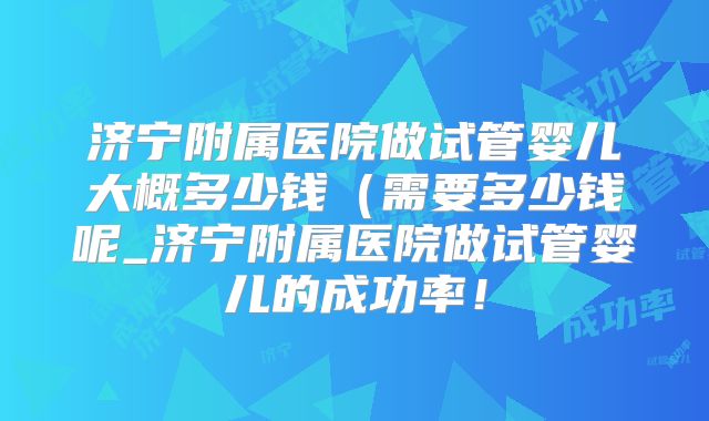 济宁附属医院做试管婴儿大概多少钱(需要多少钱呢_济宁附属医院做试管婴儿的成功率!