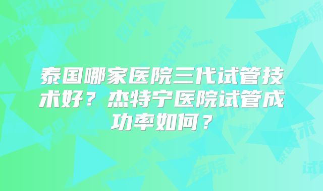 泰国哪家医院三代试管技术好？杰特宁医院试管成功率如何？