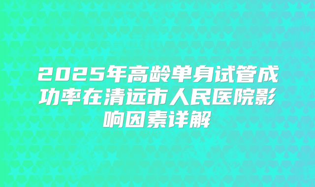 2025年高龄单身试管成功率在清远市人民医院影响因素详解