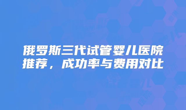 俄罗斯三代试管婴儿医院推荐,成功率与费用对比