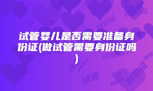 试管婴儿是否需要准备身份证(做试管需要身份证吗)