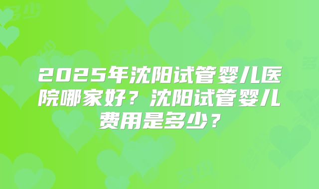 2025年沈阳试管婴儿医院哪家好？沈阳试管婴儿费用是多少？
