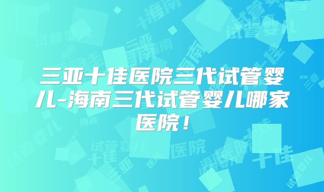 三亚十佳医院三代试管婴儿-海南三代试管婴儿哪家医院！