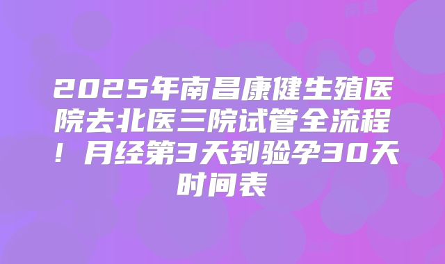 2025年南昌康健生殖医院去北医三院试管全流程！月经第3天到验孕30天时间表