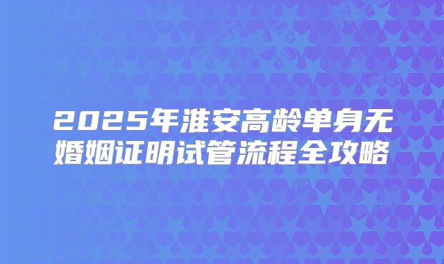 2025年淮安高龄单身无婚姻证明试管流程全攻略