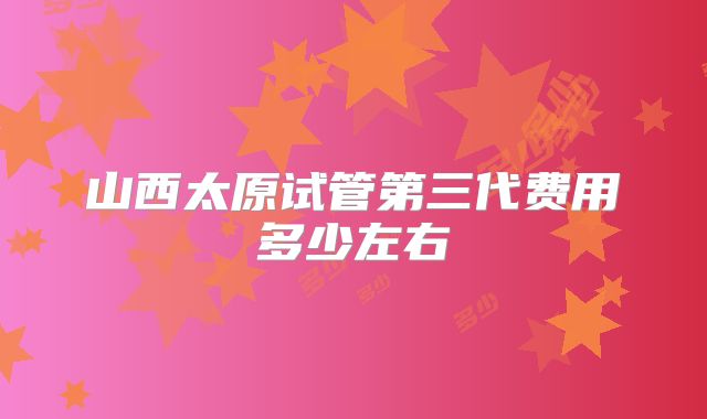 山西太原试管第三代费用多少左右