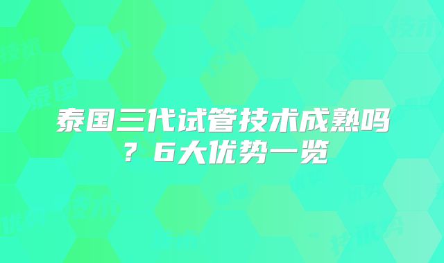 泰国三代试管技术成熟吗？6大优势一览