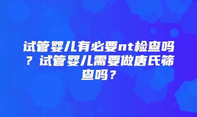 试管婴儿有必要nt检查吗?试管婴儿需要做唐氏筛查吗?