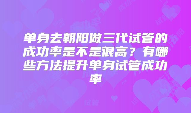单身去朝阳做三代试管的成功率是不是很高？有哪些方法提升单身试管成功率