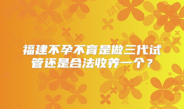 福建不孕不育是做三代试管还是合法收养一个?