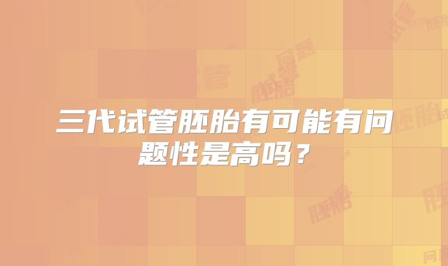 三代试管胚胎有可能有问题性是高吗？